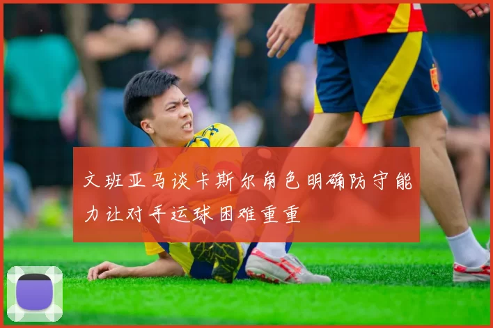 文班亚马谈卡斯尔角色明确防守能力让对手运球困难重重