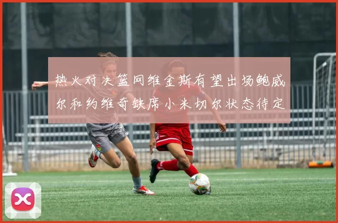 热火对决篮网维金斯有望出场鲍威尔和约维奇缺席小米切尔状态待定