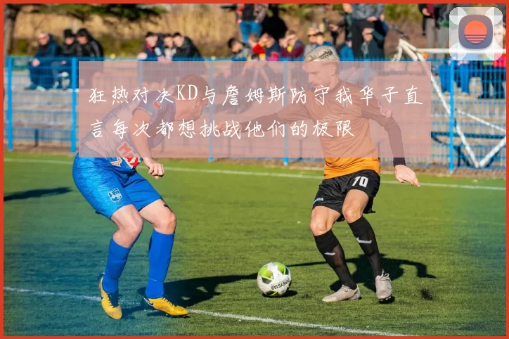 狂热对决KD与詹姆斯防守我华子直言每次都想挑战他们的极限
