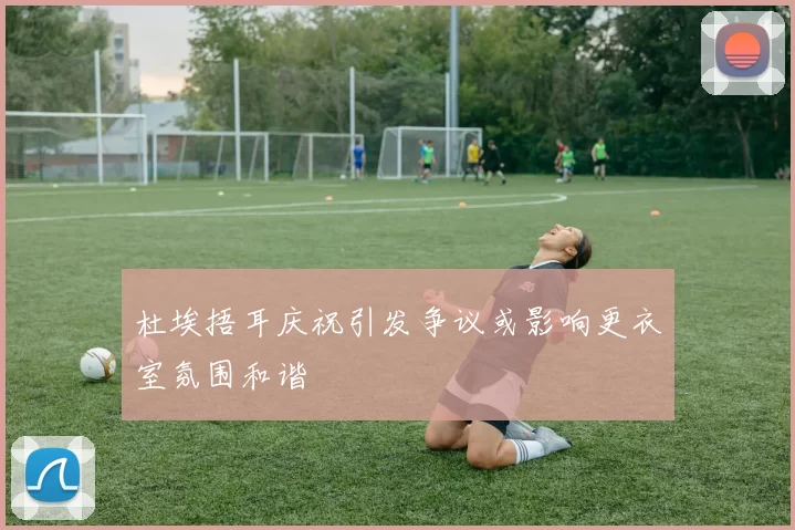 杜埃捂耳庆祝引发争议或影响更衣室氛围和谐