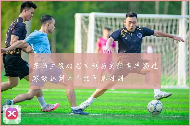 罗马主场对尤文创历史新高单场进球数达到六个的罕见时刻