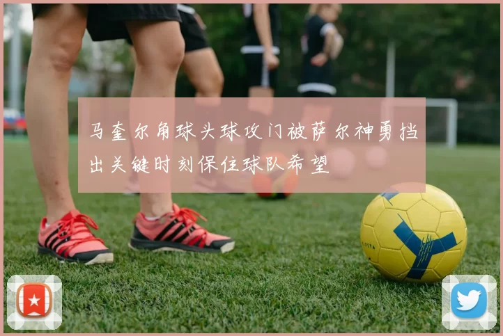 马奎尔角球头球攻门被萨尔神勇挡出关键时刻保住球队希望