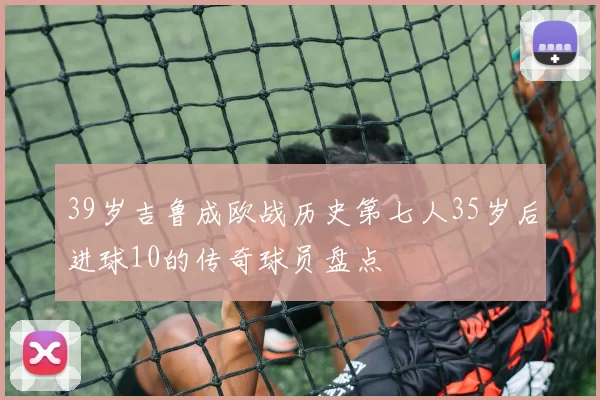 39岁吉鲁成欧战历史第七人35岁后进球10的传奇球员盘点