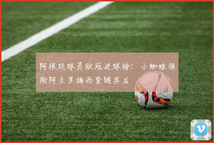 阿根廷球员欧冠进球榜：小蜘蛛领衔阿圭罗梅西紧随其后