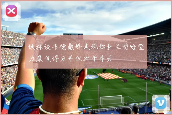 铁林谈韦德巅峰表现称杜兰特哈登为最佳得分手仅次于乔丹