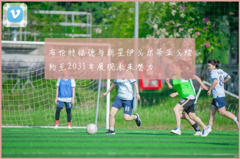 布伦特福德与新星伊戈尔蒂亚戈续约至2031年展现未来潜力