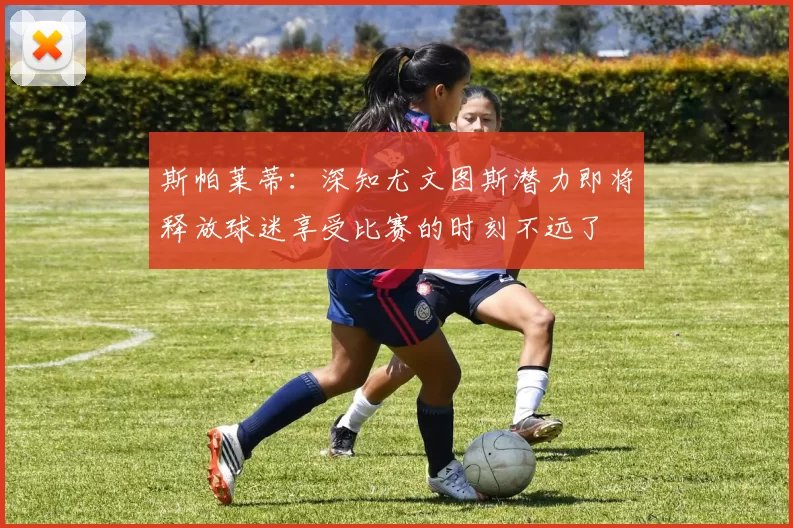 斯帕莱蒂：深知尤文图斯潜力即将释放球迷享受比赛的时刻不远了