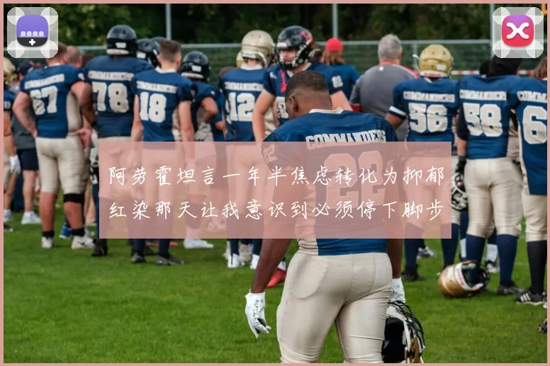 阿劳霍坦言一年半焦虑转化为抑郁红染那天让我意识到必须停下脚步