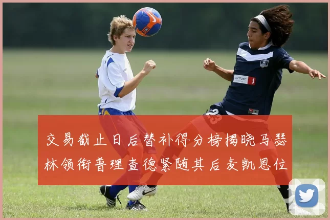 交易截止日后替补得分榜揭晓马瑟林领衔普理查德紧随其后麦凯恩位列第三