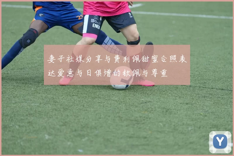 妻子社媒分享与费利佩甜蜜合照表达爱意与日俱增的钦佩与尊重