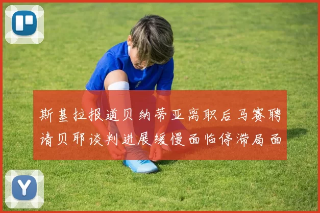 斯基拉报道贝纳蒂亚离职后马赛聘请贝耶谈判进展缓慢面临停滞局面