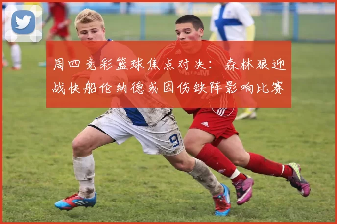 周四竞彩篮球焦点对决：森林狼迎战快船伦纳德或因伤缺阵影响比赛走势