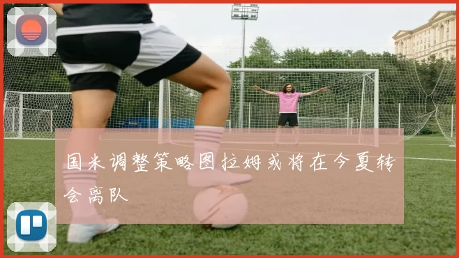 国米调整策略图拉姆或将在今夏转会离队