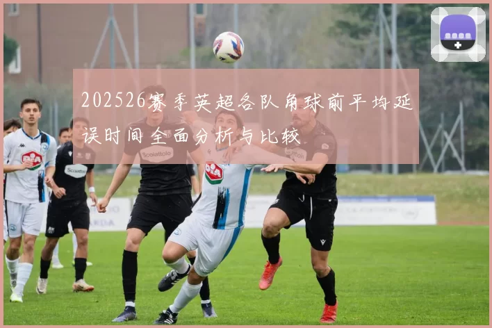 202526赛季英超各队角球前平均延误时间全面分析与比较