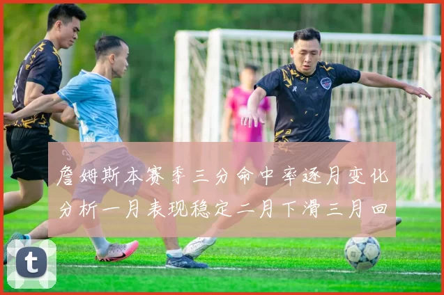 詹姆斯本赛季三分命中率逐月变化分析一月表现稳定二月下滑三月回暖