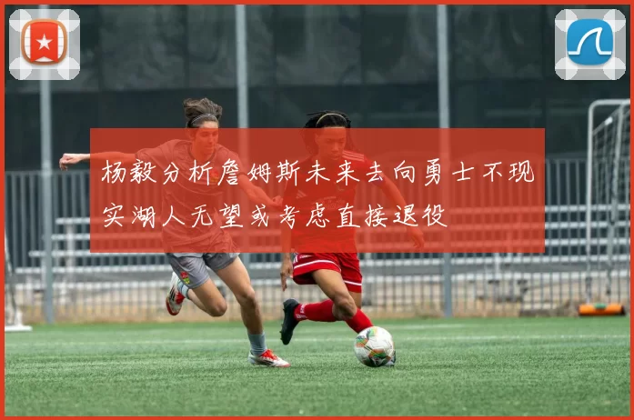 杨毅分析詹姆斯未来去向勇士不现实湖人无望或考虑直接退役