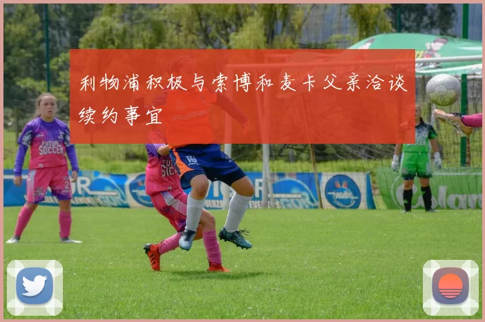 利物浦积极与索博和麦卡父亲洽谈续约事宜