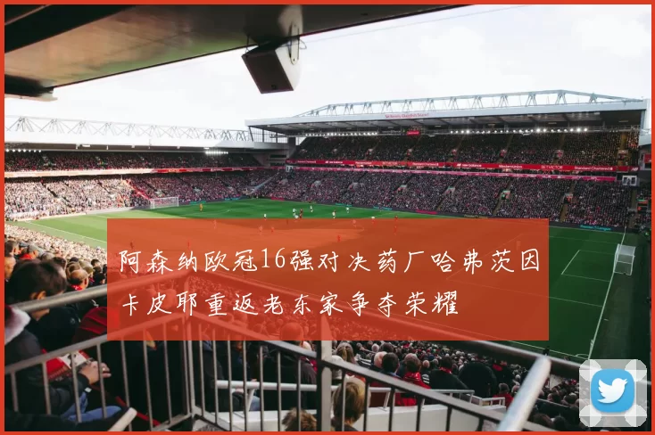 阿森纳欧冠16强对决药厂哈弗茨因卡皮耶重返老东家争夺荣耀