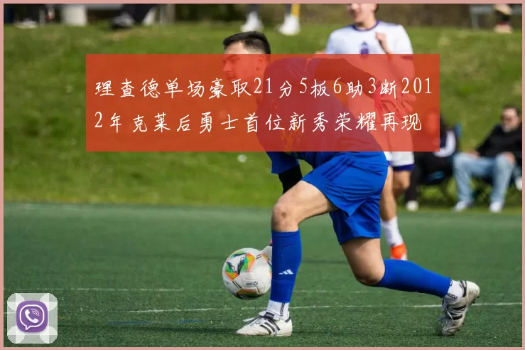 理查德单场豪取21分5板6助3断2012年克莱后勇士首位新秀荣耀再现