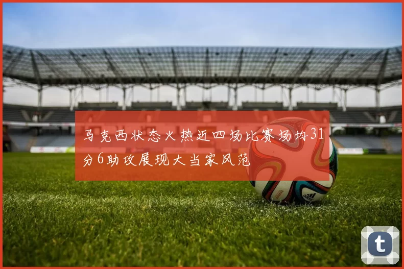马克西状态火热近四场比赛场均31分6助攻展现大当家风范